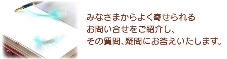 みなさまからよく寄せられるお問い合せをご紹介し、その質問、疑問にお答えいたします。