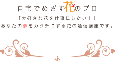 自宅でめざす花のプロ「大好きな花を仕事にしたい！」あなたの夢をカタチにする花の通信講座です。