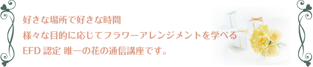 好きな場所で好きな時間
様々な目的に応じてフラワーアレンジメントを学べる
EFD認定 唯一の花の通信講座です。